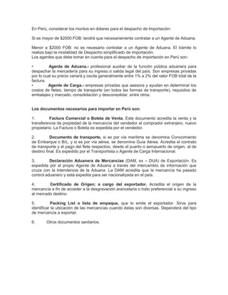 En Perú, considerar los montos en dólares para el despacho de Importación:
Si es mayor de $2000 FOB: tendrá que necesariamente contratar a un Agente de Aduana.
Menor a $2000 FOB: no es necesario contratar a un Agente de Aduana. El trámite lo
realiza bajo la modalidad de Despacho simplificado de importación.
Los agentes que debe tomar en cuenta para el despacho de importación en Perú son:
• Agente de Aduana.- profesional auxiliar de la función pública aduanera para
despachar la mercadería para su ingreso o salida legal del país. Son empresas privadas
por lo cual su precio variará y oscila generalmente entre 1% a 2% del valor FOB total de la
factura.
• Agente de Carga.- empresas privadas que asesora y ayudan en determinar los
costos de fletes, tiempo de transporte (en todos las formas de transporte), requisitos de
embalajes y marcado, consolidación y desconsolidar, entre otros.
Los documentos necesarios para importar en Perú son:
1. Factura Comercial o Boleta de Venta, Este documento acredita la venta y la
transferencia de propiedad de la mercancía del vendedor al comprador extranjero, nuevo
propietario. La Factura o Boleta es expedida por el vendedor.
2. Documento de transporte, si es por vía marítima se denomina Conocimiento
de Embarque o B/L; y si es por vía aérea, se denomina Guía Aérea. Acredita el contrato
de transporte y el pago del flete respectivo, desde el puerto o aeropuerto de origen, al de
destino final. Es expedido por el Transportista o Agente de Carga Internacional.
3. Declaración Aduanera de Mercancías (DAM, ex – DUA) de Exportación. Es
expedida por el propio Agente de Aduana a través del intercambio de información que
cruza con la Intendencia de la Aduana .La DAM acredita que la mercancía ha pasado
control aduanero y está expedita para ser nacionalizada en el país.
4. Certificado de Origen; a cargo del exportador. Acredita el origen de la
mercancía a fin de acceder a la desgravación arancelaria o trato preferencial a su ingreso
al mercado destino.
5. Packing List o lista de empaque, que lo emite el exportador. Sirve para
identificar la ubicación de las mercancías cuando éstas son diversas. Dependerá del tipo
de mercancía a exportar.
6. Otros documentos sanitarios.
 