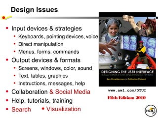 Design Issues

•   Input devices & strategies
     • Keyboards, pointing devices, voice
     • Direct manipulation
     • Menus, forms, commands
•   Output devices & formats
     • Screens, windows, color, sound
     • Text, tables, graphics
     • Instructions, messages, help
•   Collaboration & Social Media            www.awl.com/DTUI
                                            Fifth Edition: 2010
•   Help, tutorials, training
•   Search        • Visualization
 