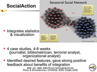 SocialAction




•   Integrates statistics
      & visualization


•   4 case studies, 4-8 weeks
      (journalist, bibliometrician, terrorist analyst,
               organizational analyst)
•   Identified desired features, gave strong positive
    feedback about benefits of integration
                 www.cs.umd.edu/hcil/socialaction
              Perer & Shneiderman, CHI2008, IEEE CG&A 2009
 