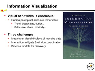 Information Visualization

•   Visual bandwidth is enormous
    • Human perceptual skills are remarkable
      • Trend, cluster, gap, outlier...
      • Color, size, shape, proximity...


•   Three challenges
    • Meaningful visual displays of massive data
    • Interaction: widgets & window coordination
    • Process models for discovery
 