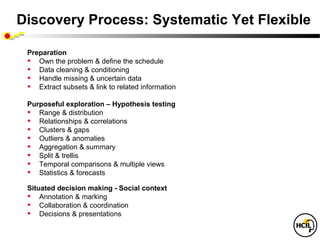Discovery Process: Systematic Yet Flexible

 Preparation
 • Own the problem & define the schedule
 • Data cleaning & conditioning
 • Handle missing & uncertain data
 • Extract subsets & link to related information
 Purposeful exploration – Hypothesis testing
 • Range & distribution
 • Relationships & correlations
 • Clusters & gaps
 • Outliers & anomalies
 • Aggregation & summary
 • Split & trellis
 • Temporal comparisons & multiple views
 • Statistics & forecasts
 Situated decision making - Social context
 • Annotation & marking
 • Collaboration & coordination
 • Decisions & presentations
 