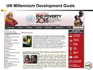UN Millennium Development Goals

   To be achieved by 2015
 • Eradicate extreme poverty and hunger
 • Achieve universal primary education
 • Promote gender equality and empower women
 • Reduce child mortality
 • Improve maternal health
 • Combat HIV/AIDS, malaria and other diseases
 • Ensure environmental sustainability
 • Develop a global partnership for development
 