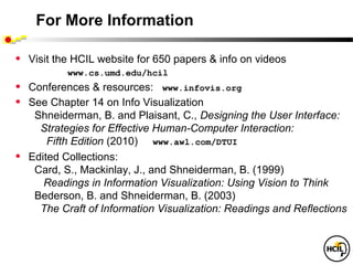 For More Information

•   Visit the HCIL website for 650 papers & info on videos
            www.cs.umd.edu/hcil
•   Conferences & resources: www.infovis.org
•   See Chapter 14 on Info Visualization
     Shneiderman, B. and Plaisant, C., Designing the User Interface:
      Strategies for Effective Human-Computer Interaction:
        Fifth Edition (2010) www.awl.com/DTUI
•   Edited Collections:
     Card, S., Mackinlay, J., and Shneiderman, B. (1999)
       Readings in Information Visualization: Using Vision to Think
     Bederson, B. and Shneiderman, B. (2003)
      The Craft of Information Visualization: Readings and Reflections
 