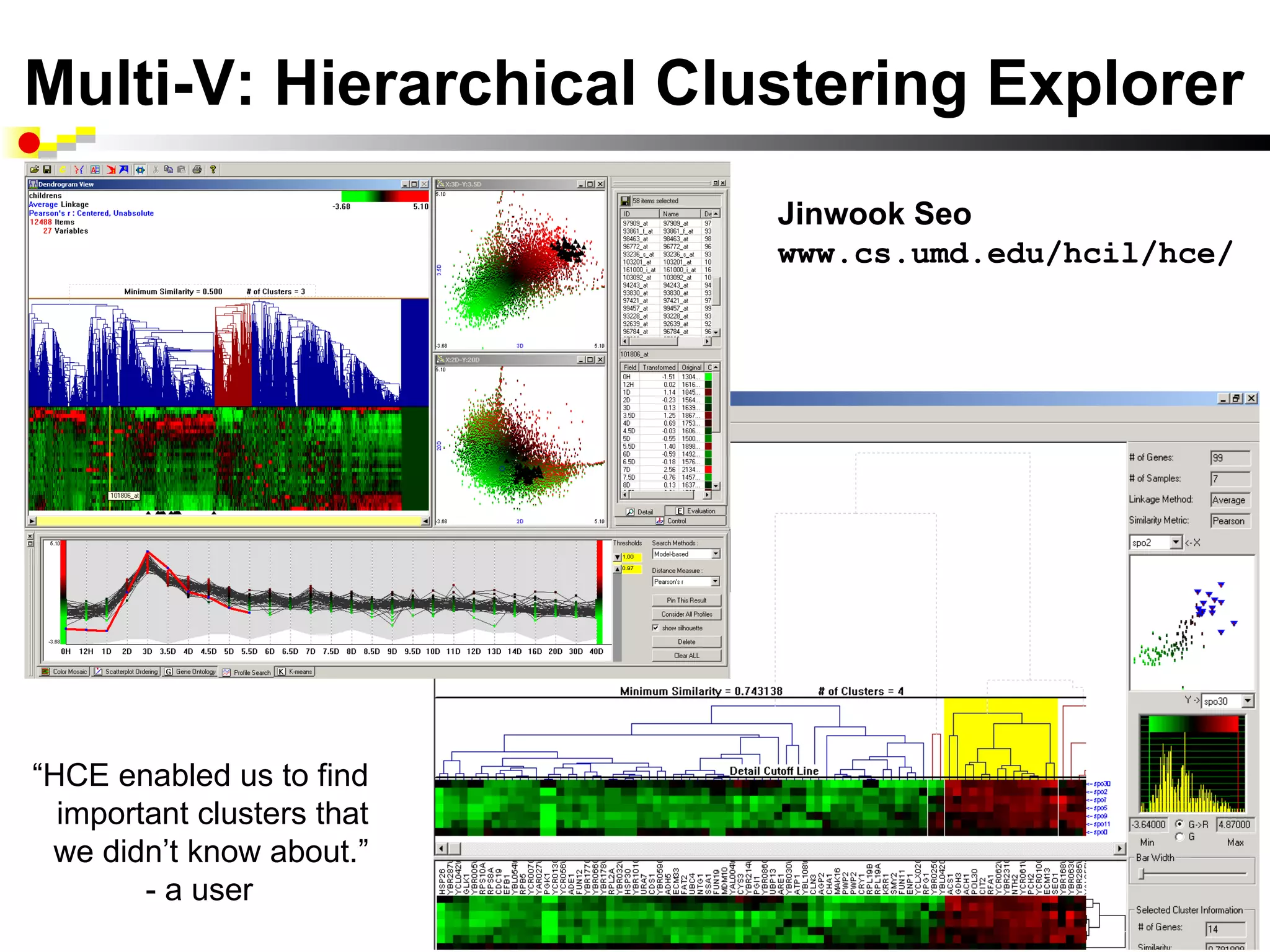 Multi-V: Hierarchical Clustering Explorer
                            Jinwook Seo
                            www.cs.umd.edu/hcil/hce/




“HCE enabled us to find
  important clusters that
 we didn’t know about.”
        - a user
 