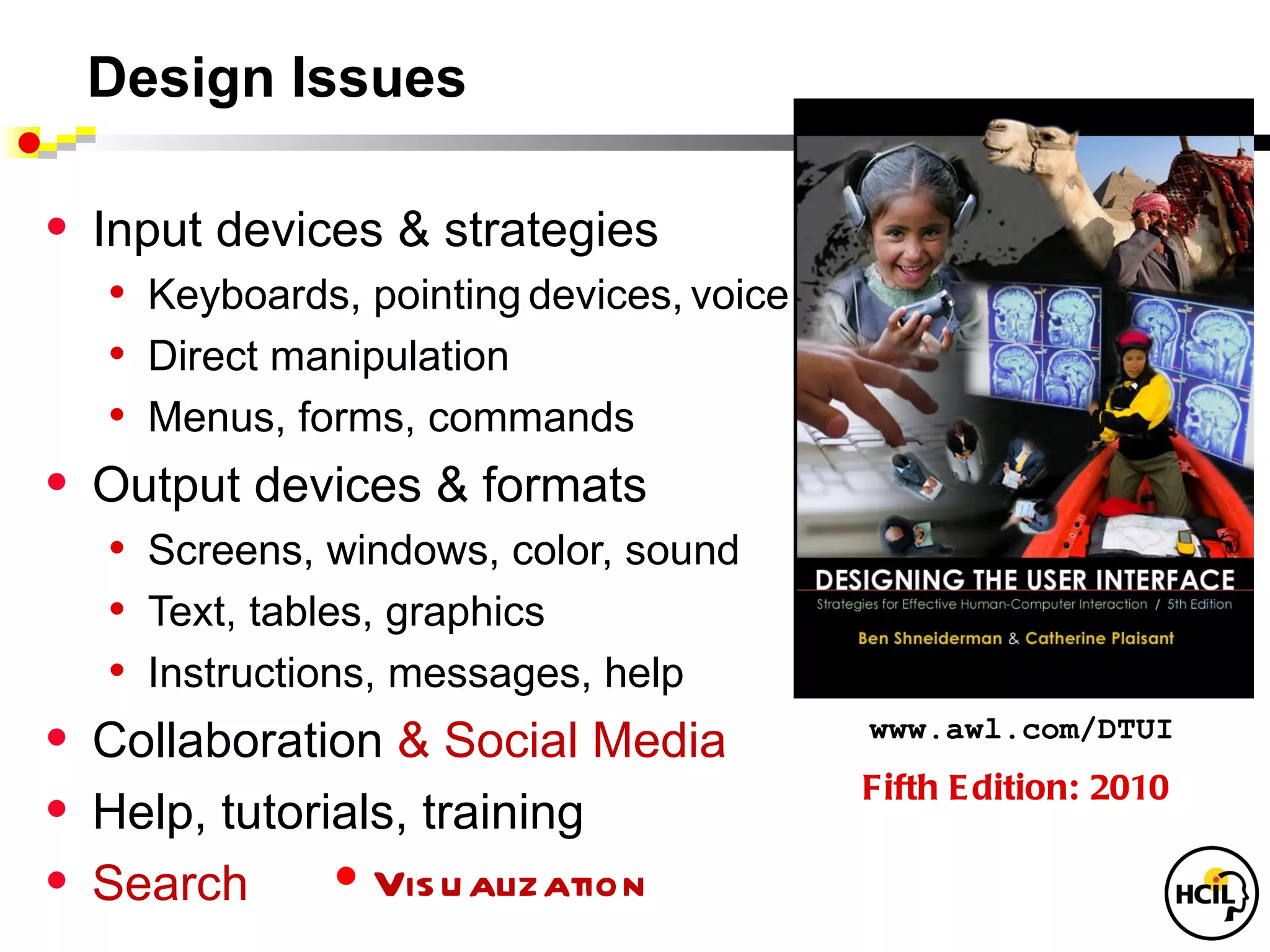 Design Issues

•   Input devices & strategies
     • Keyboards, pointing devices, voice
     • Direct manipulation
     • Menus, forms, commands
•   Output devices & formats
     • Screens, windows, color, sound
     • Text, tables, graphics
     • Instructions, messages, help
•   Collaboration & Social Media            www.awl.com/DTUI
                                            Fifth E dition: 2010
•   Help, tutorials, training
•   Search        • Vis u alization
 