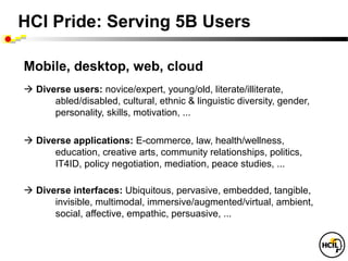 HCI Pride: Serving 5B Users

Mobile, desktop, web, cloud
 Diverse users: novice/expert, young/old, literate/illiterate,
      abled/disabled, cultural, ethnic & linguistic diversity, gender,
      personality, skills, motivation, ...

 Diverse applications: E-commerce, law, health/wellness,
      education, creative arts, community relationships, politics,
      IT4ID, policy negotiation, mediation, peace studies, ...

 Diverse interfaces: Ubiquitous, pervasive, embedded, tangible,
      invisible, multimodal, immersive/augmented/virtual, ambient,
      social, affective, empathic, persuasive, ...
 
