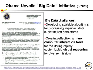Obama Unveils “Big Data” Initiative                                                      (3/2012)



                                                   Big Data challenges:
                                                  •Developing scalable algorithms
                                                  for processing imperfect data
                                                  in distributed data stores

                                                  •Creating effective human-
                                                  computer interaction tools
                                                  for facilitating rapidly
                                                  customizable visual reasoning
                                                  for diverse missions.



http://www.whitehouse.gov/sites/default/files/microsites/ostp/big_data_press_release_final_2.pdf `
 