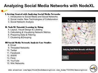Analyzing Social Media Networks with NodeXL
I. Getting Started with Analyzing Social Media Networks
    1. Introduction to Social Media and Social Networks
    2. Social media: New Technologies of Collaboration
    3. Social Network Analysis

II. NodeXL Tutorial: Learning by Doing
    4. Layout, Visual Design & Labeling
    5. Calculating & Visualizing Network Metrics 
    6. Preparing Data & Filtering
    7. Clustering &Grouping

III Social Media Network Analysis Case Studies
    8. Email
    9. Threaded Networks
  10. Twitter
  11. Facebook  
  12. WWW
  13. Flickr
  14. YouTube 
  15. Wiki Networks 


   www.elsevier.com/wps/find/bookdescription.cws_home/723354/description
 