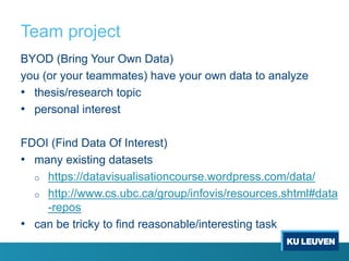 Team project
BYOD (Bring Your Own Data)
you (or your teammates) have your own data to analyze
• thesis/research topic
• personal interest
FDOI (Find Data Of Interest)
• many existing datasets
o https://datavisualisationcourse.wordpress.com/data/
o http://www.cs.ubc.ca/group/infovis/resources.shtml#data
-repos
• can be tricky to find reasonable/interesting task
 