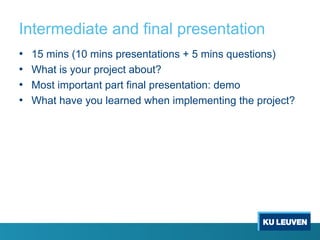 Intermediate and final presentation
• 15 mins (10 mins presentations + 5 mins questions)
• What is your project about?
• Most important part final presentation: demo
• What have you learned when implementing the project?
 