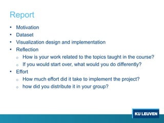 Report
• Motivation
• Dataset
• Visualization design and implementation
• Reflection
o How is your work related to the topics taught in the course?
o If you would start over, what would you do differently?
• Effort
o How much effort did it take to implement the project?
o how did you distribute it in your group?
 