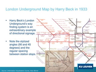London Underground Map by Harry Beck in 1933
• Harry Beck’s London
Underground’s way
finding system is an
extraordinary example
of directional signage.
• Note the stylized
angles (90 and 45
degrees) and the
regular spacing
between station stops.
Source: Information Visualization Course, Katy Börner
 