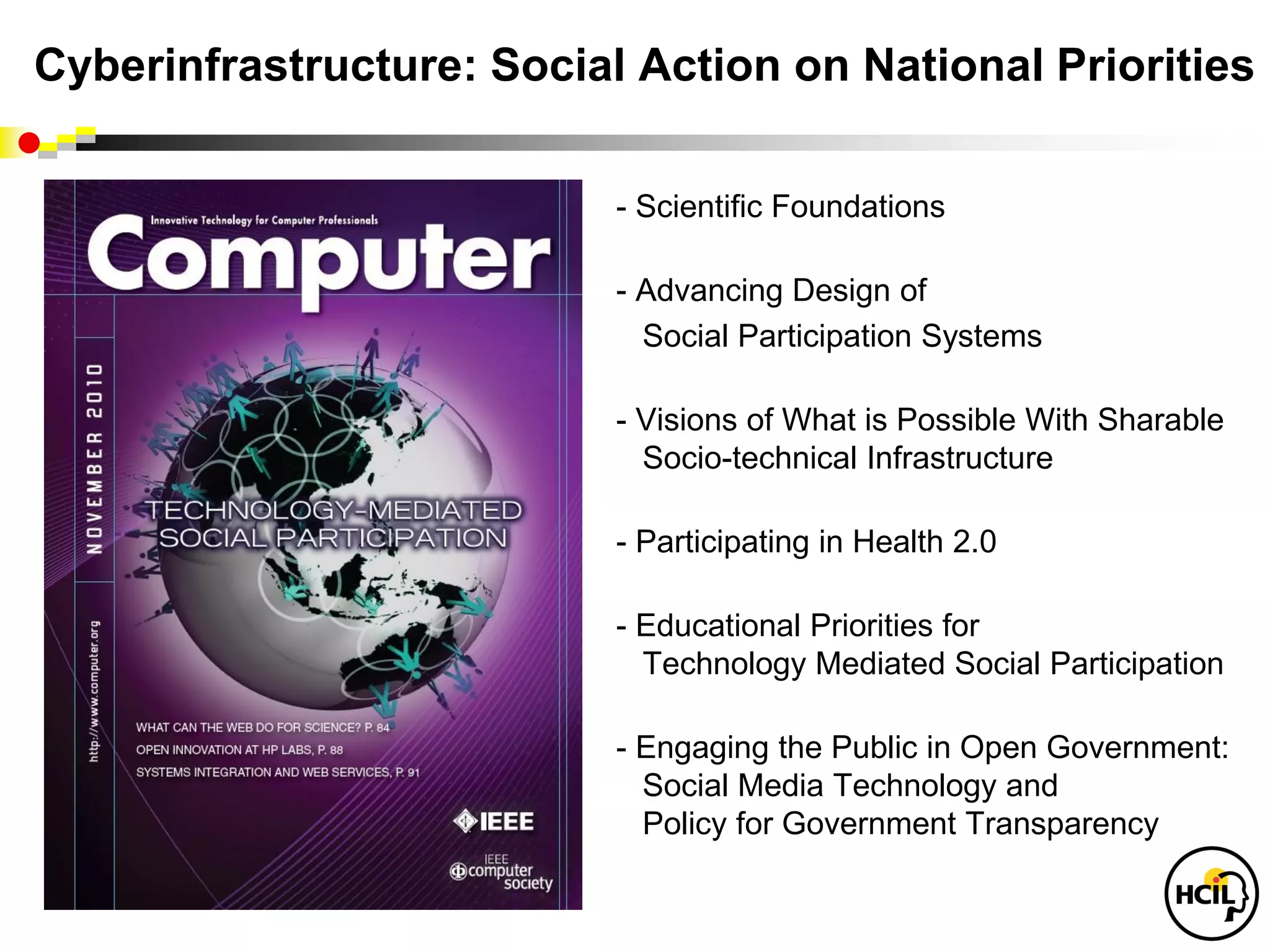 Cyberinfrastructure: Social Action on National Priorities

                           - Scientific Foundations

                           - Advancing Design of
                             Social Participation Systems

                           - Visions of What is Possible With Sharable
                             Socio-technical Infrastructure

                           - Participating in Health 2.0

                           - Educational Priorities for
                             Technology Mediated Social Participation

                           - Engaging the Public in Open Government:
                             Social Media Technology and
                             Policy for Government Transparency
 