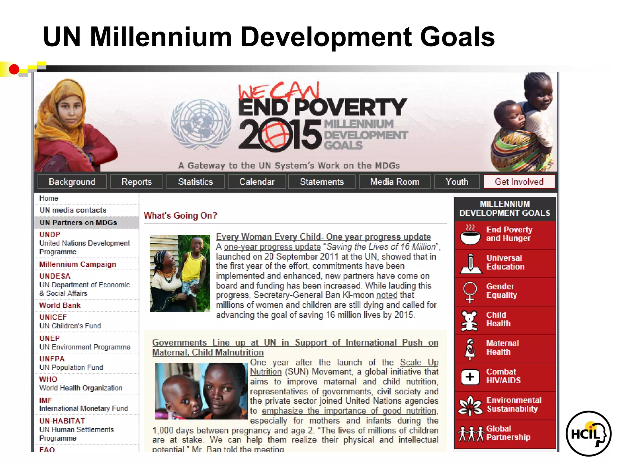 UN Millennium Development Goals

To be achieved by 2015 and hunger
• Eradicate extreme poverty
 • Achieve universal primary education
 • Promote gender equality and empower women
 • Reduce child mortality
 • Improve maternal health
 • Combat HIV/AIDS, malaria and other diseases
 • Ensure environmental sustainability
 • Develop a global partnership for development
 
