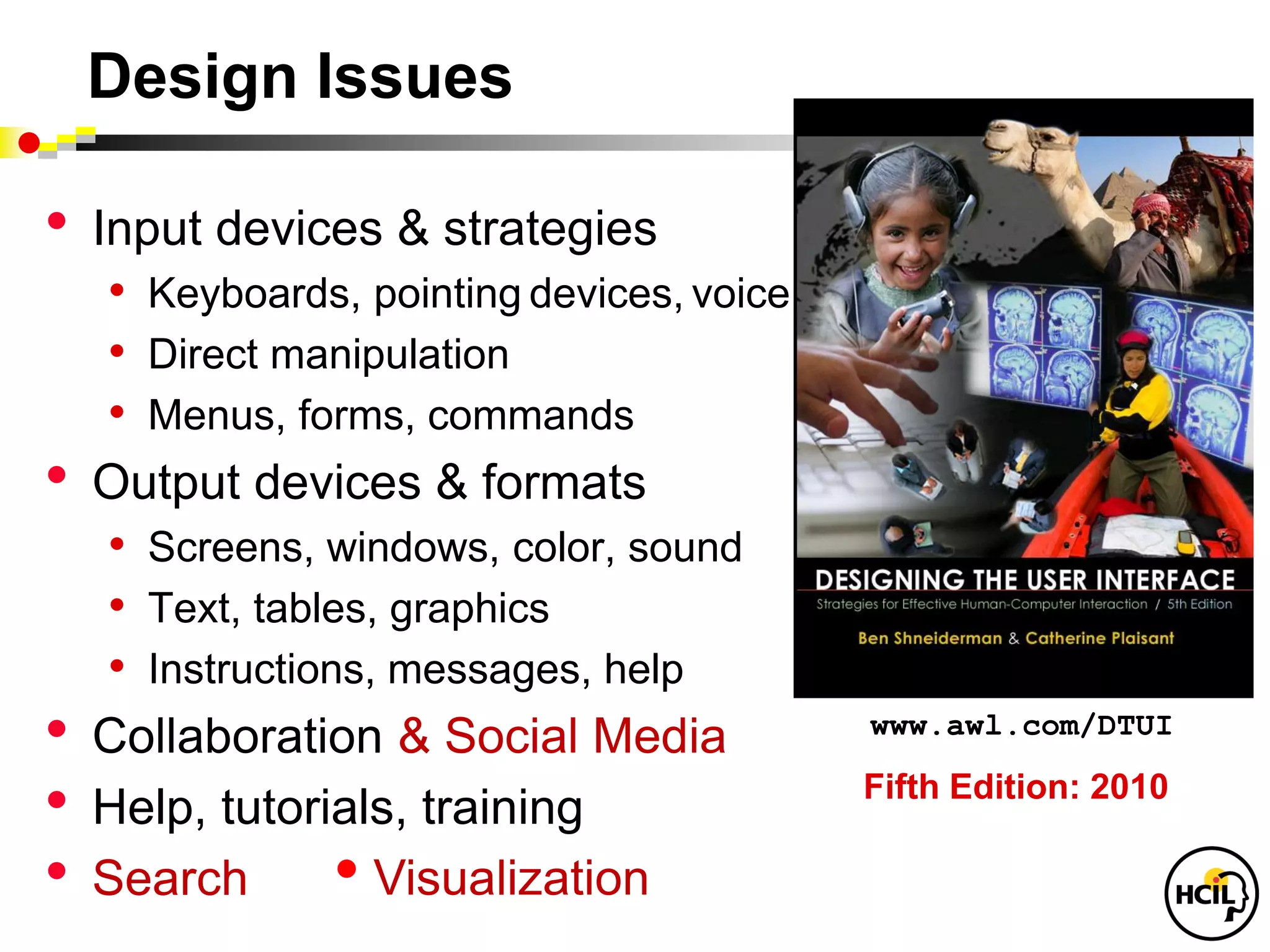 Design Issues

•   Input devices & strategies
     • Keyboards, pointing devices, voice
     • Direct manipulation
     • Menus, forms, commands
•   Output devices & formats
     • Screens, windows, color, sound
     • Text, tables, graphics
     • Instructions, messages, help
•   Collaboration & Social Media            www.awl.com/DTUI

•   Help, tutorials, training
                                            Fifth Edition: 2010

•   Search        • Visualization
 