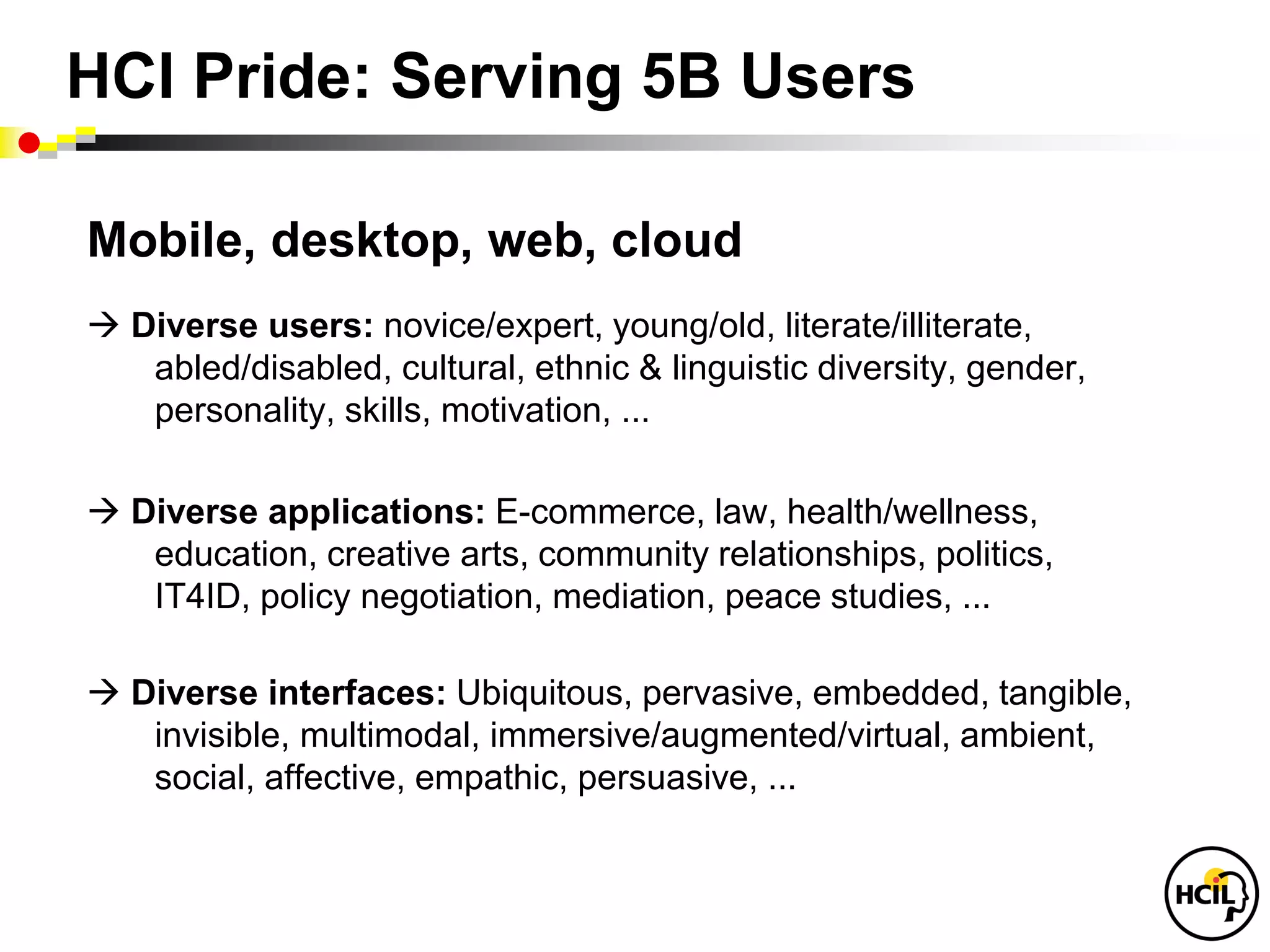 HCI Pride: Serving 5B Users

Mobile, desktop, web, cloud
 Diverse users: novice/expert, young/old, literate/illiterate,
   abled/disabled, cultural, ethnic & linguistic diversity, gender,
   personality, skills, motivation, ...

 Diverse applications: E-commerce, law, health/wellness,
   education, creative arts, community relationships, politics,
   IT4ID, policy negotiation, mediation, peace studies, ...

 Diverse interfaces: Ubiquitous, pervasive, embedded, tangible,
   invisible, multimodal, immersive/augmented/virtual, ambient,
   social, affective, empathic, persuasive, ...
 