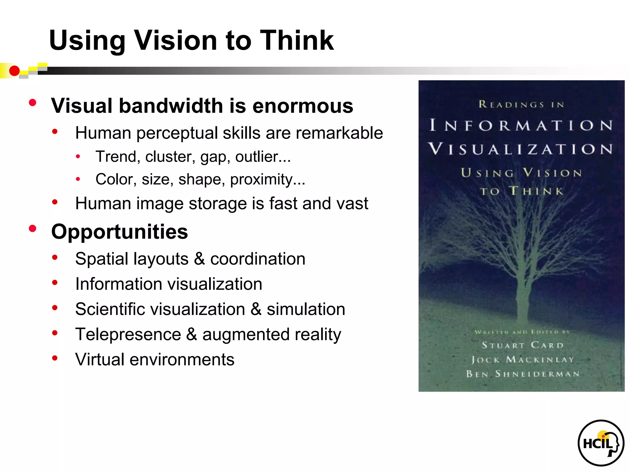 Using Vision to Think

•   Visual bandwidth is enormous
    • Human perceptual skills are remarkable
      • Trend, cluster, gap, outlier...
      • Color, size, shape, proximity...
    • Human image storage is fast and vast
•   Opportunities
    • Spatial layouts & coordination
    • Information visualization
    • Scientific visualization & simulation
    • Telepresence & augmented reality
    • Virtual environments
 