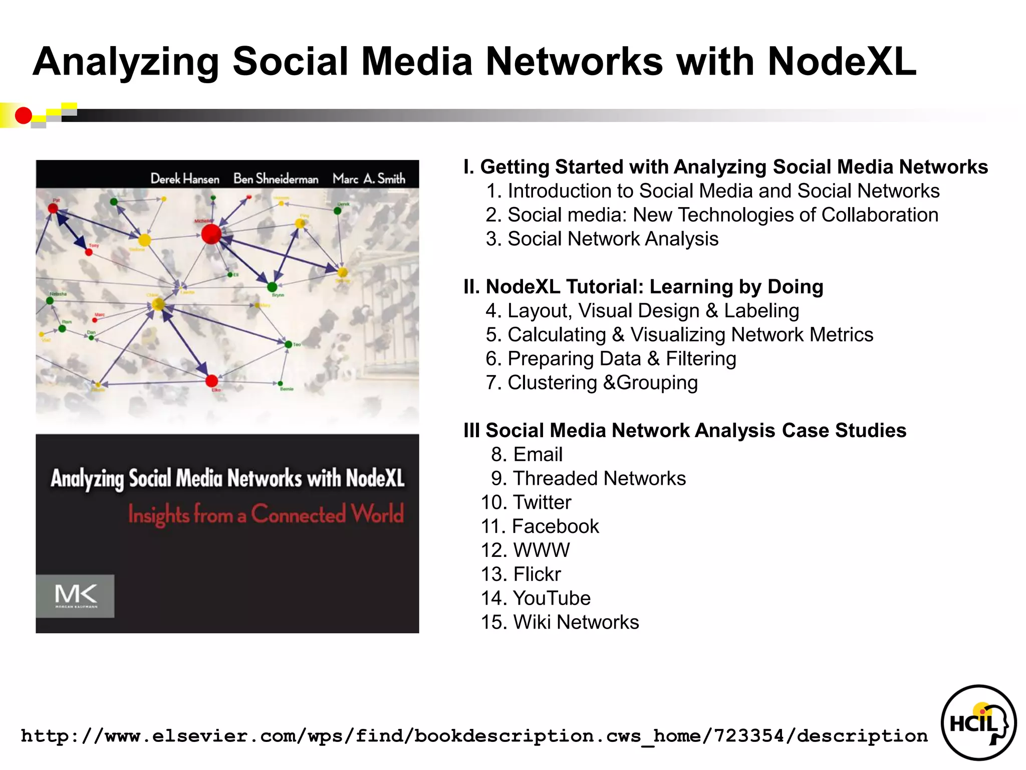 Analyzing Social Media Networks with NodeXL

                                     I. Getting Started with Analyzing Social Media Networks
                                        1. Introduction to Social Media and Social Networks
                                        2. Social media: New Technologies of Collaboration
                                        3. Social Network Analysis

                                     II. NodeXL Tutorial: Learning by Doing
                                         4. Layout, Visual Design & Labeling
                                         5. Calculating & Visualizing Network Metrics
                                         6. Preparing Data & Filtering
                                         7. Clustering &Grouping

                                     III Social Media Network Analysis Case Studies
                                         8. Email
                                         9. Threaded Networks
                                        10. Twitter
                                        11. Facebook
                                        12. WWW
                                        13. Flickr
                                        14. YouTube
                                        15. Wiki Networks




http://www.elsevier.com/wps/find/bookdescription.cws_home/723354/description
 