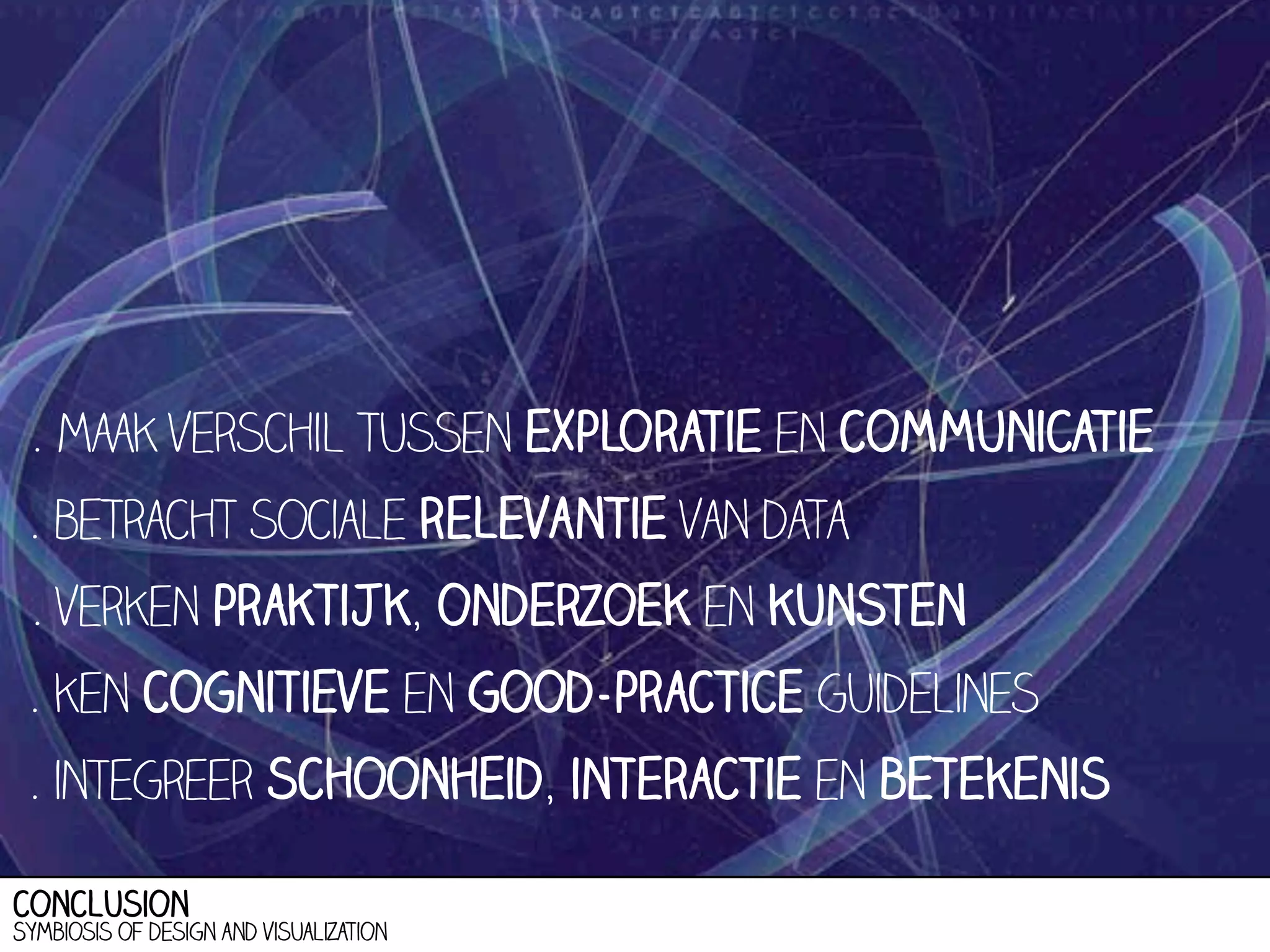 . maak verschil tussen exploratie en communicatie
. betracht sociale relevantie van data
. verken praktijk, onderzoek en kunsten
. ken cognitieve en good-practice guidelines
. integreer schoonheid, interactie en betekenis
conclusion

Symbiosis of design and visualization

 