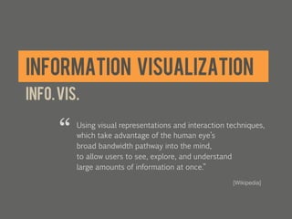 INFORMATION VISUALIZATION
INFO. VIS.

      “   Using visual representations and interaction techniques,
          which take advantage of the human eye’s
          broad bandwidth pathway into the mind,
          to allow users to see, explore, and understand
          large amounts of information at once.”

                                                        [Wikipedia]!
                                                        	
  
 