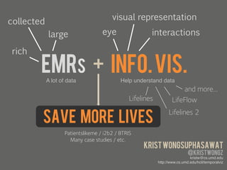 collected                               visual representation
             large                  eye                 interactions

 rich

        EMRs + INFO. VIS.
            A lot of data!                  Help understand data!
                  	
                                 	
                  and more…
                                                Lifelines           LifeFlow

        Save more lives
                                                                  Lifelines 2

                    Patientslikeme / i2b2 / BTRIS
                      Many case studies / etc.
                                                     Krist wongsuphasawat
                                                                              @kristwongz
                                                                              kristw@cs.umd.edu!
                                                            http://www.cs.umd.edu/hcil/temporalviz!
                                                                                                  	
  
 