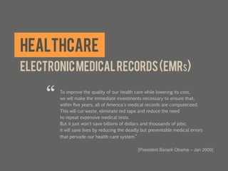 Healthcare
Electronic medical records (EMRs)

     “   To improve the quality of our health care while lowering its cost,
         we will make the immediate investments necessary to ensure that,
         within ﬁve years, all of America's medical records are computerized.
         This will cut waste, eliminate red tape and reduce the need
         to repeat expensive medical tests.
         But it just won't save billions of dollars and thousands of jobs;
         it will save lives by reducing the deadly but preventable medical errors
         that pervade our health-care system.”

                                                [President Barack Obama – Jan 2009]!
                                                	
  
 