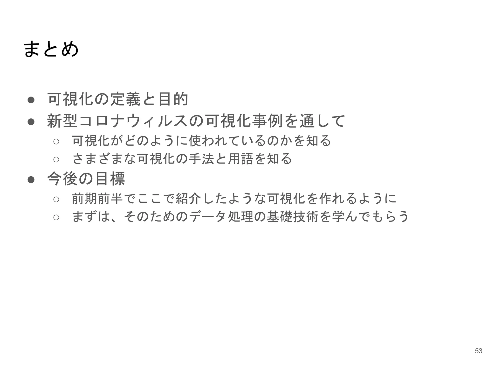 まとめ
● 可視化の定義と目的
● 新型コロナウィルスの可視化事例を通して
○ 可視化がどのように使われているのかを知る
○ さまざまな可視化の手法と用語を知る
● 今後の目標
○ 前期前半でここで紹介したような可視化を作れるように
○ まずは、そのためのデータ処理の基礎技術を学んでもらう
53
 
