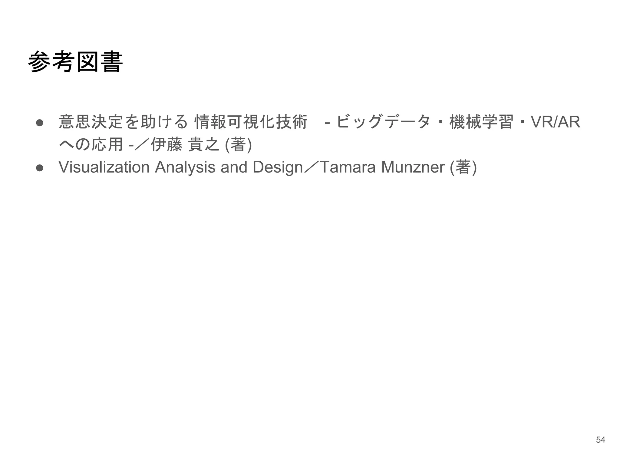 参考図書
● 意思決定を助ける 情報可視化技術 - ビッグデータ・機械学習・VR/AR
への応用 -／伊藤 貴之 (著)
● Visualization Analysis and Design／Tamara Munzner (著)
54
 