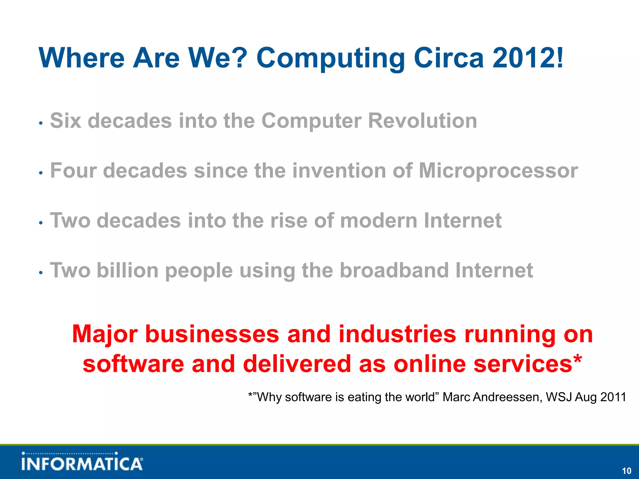 Where Are We? Computing Circa 2012!

•   Six decades into the Computer Revolution

•   Four decades since the invention of Microprocessor

•   Two decades into the rise of modern Internet

•   Two billion people using the broadband Internet


      Major businesses and industries running on
       software and delivered as online services*
                       *”Why software is eating the world” Marc Andreessen, WSJ Aug 2011




                                                                                       10
 