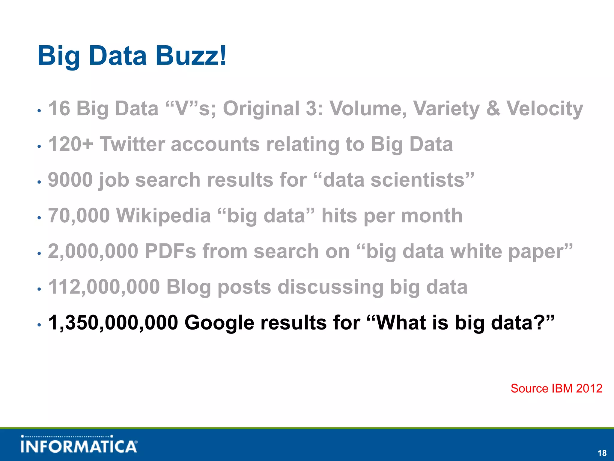 Big Data Buzz!
•   16 Big Data “V”s; Original 3: Volume, Variety & Velocity
•   120+ Twitter accounts relating to Big Data
•   9000 job search results for “data scientists”
•   70,000 Wikipedia “big data” hits per month
•   2,000,000 PDFs from search on “big data white paper”
•   112,000,000 Blog posts discussing big data
•   1,350,000,000 Google results for “What is big data?”


                                                    Source IBM 2012




                                                                  18
 