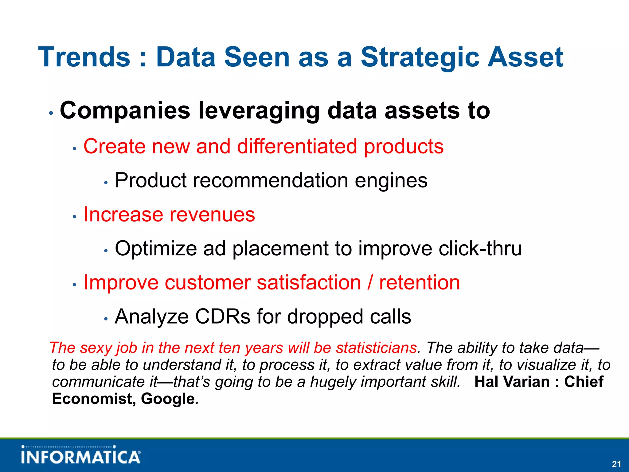 Trends : Data Seen as a Strategic Asset
•   Companies leveraging data assets to
     •   Create new and differentiated products
           •   Product recommendation engines
     •   Increase revenues
           •   Optimize ad placement to improve click-thru
     •   Improve customer satisfaction / retention
           •   Analyze CDRs for dropped calls
The sexy job in the next ten years will be statisticians. The ability to take data—
to be able to understand it, to process it, to extract value from it, to visualize it, to
communicate it—that’s going to be a hugely important skill. Hal Varian : Chief
Economist, Google.



                                                                                            21
 
