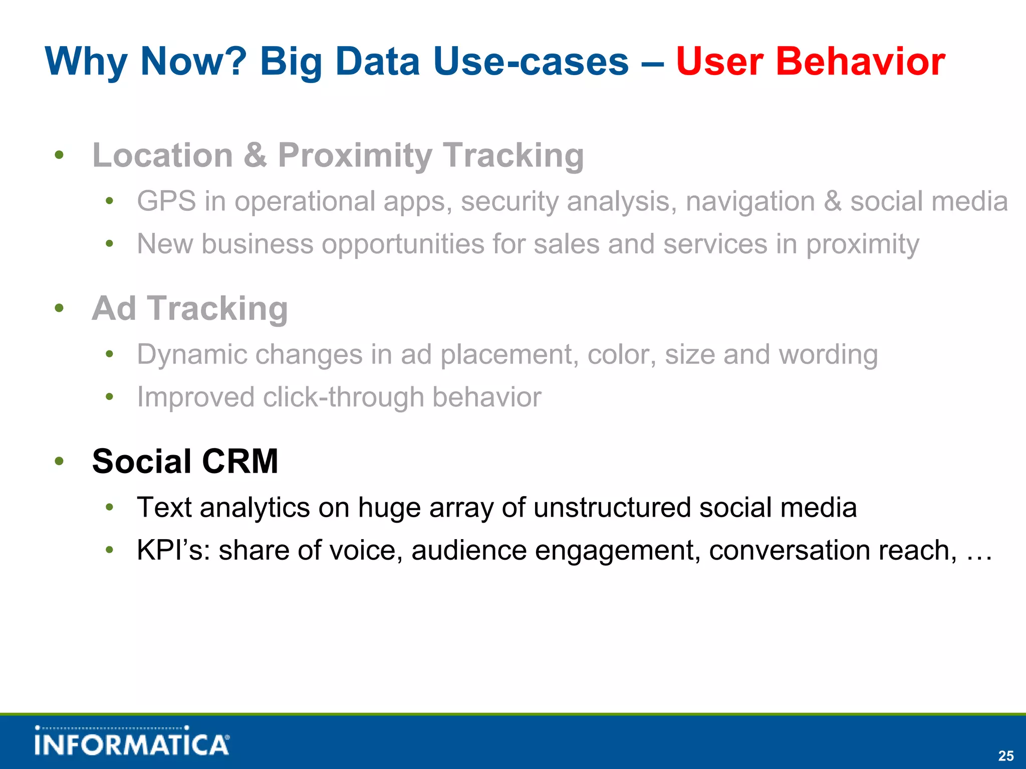 Why Now? Big Data Use-cases – User Behavior

• Location & Proximity Tracking
  • GPS in operational apps, security analysis, navigation & social media
  • New business opportunities for sales and services in proximity

• Ad Tracking
  • Dynamic changes in ad placement, color, size and wording
  • Improved click-through behavior

• Social CRM
  • Text analytics on huge array of unstructured social media
  • KPI’s: share of voice, audience engagement, conversation reach, …




                                                                        25
 