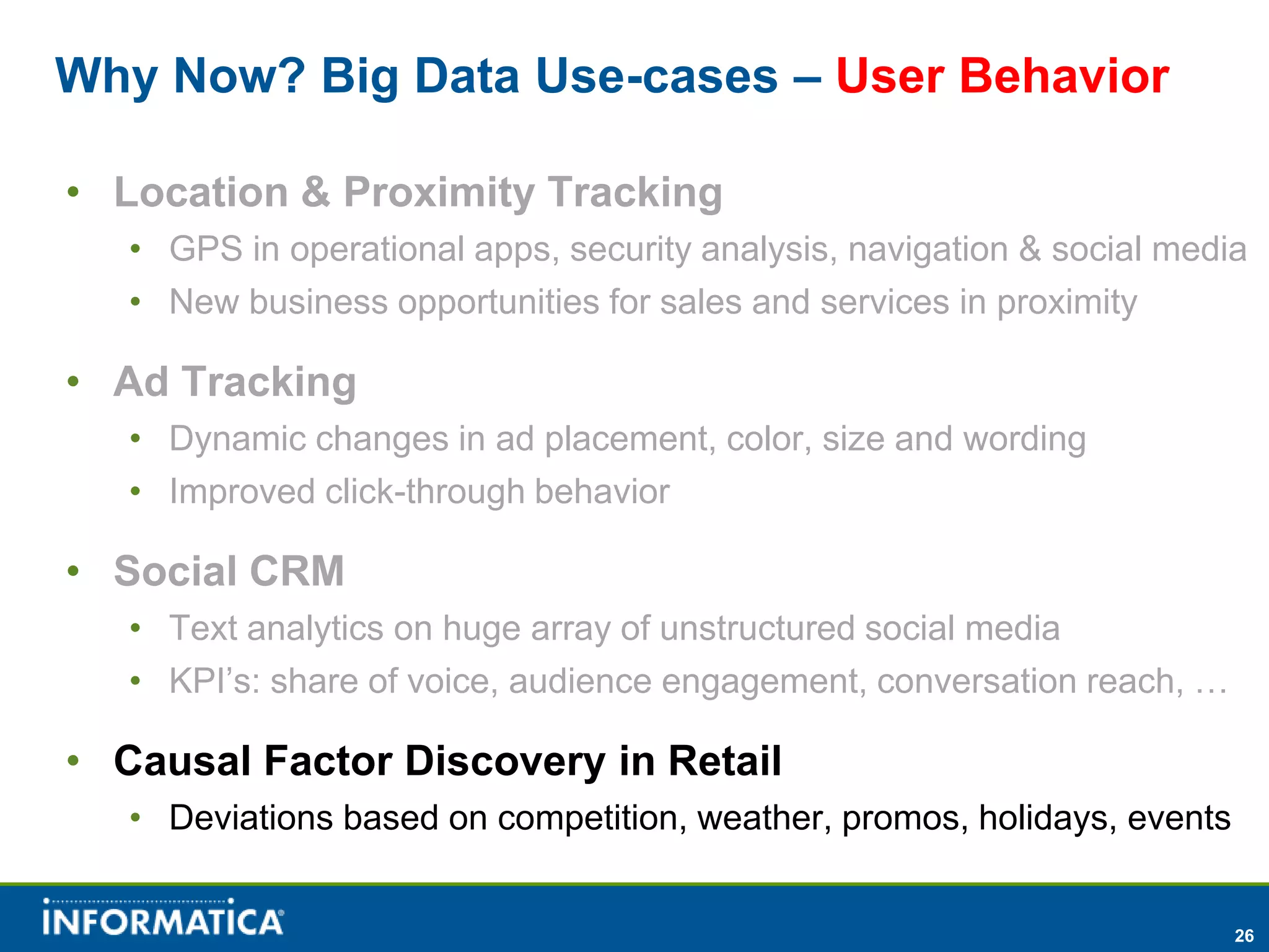 Why Now? Big Data Use-cases – User Behavior

• Location & Proximity Tracking
   • GPS in operational apps, security analysis, navigation & social media
   • New business opportunities for sales and services in proximity

• Ad Tracking
   • Dynamic changes in ad placement, color, size and wording
   • Improved click-through behavior

• Social CRM
   • Text analytics on huge array of unstructured social media
   • KPI’s: share of voice, audience engagement, conversation reach, …

• Causal Factor Discovery in Retail
   • Deviations based on competition, weather, promos, holidays, events


                                                                          26
 