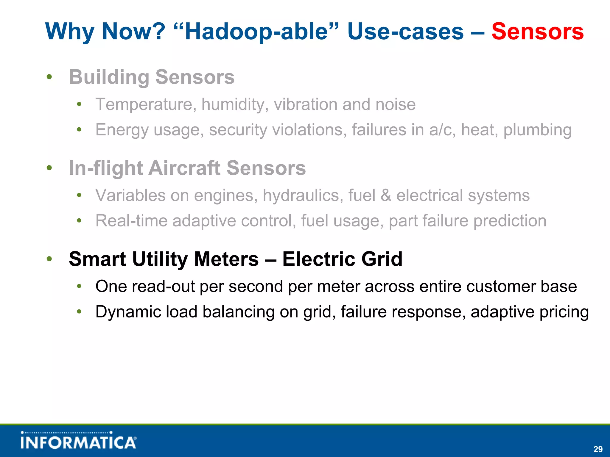 Why Now? “Hadoop-able” Use-cases – Sensors
• Building Sensors
   • Temperature, humidity, vibration and noise
   • Energy usage, security violations, failures in a/c, heat, plumbing

• In-flight Aircraft Sensors
   • Variables on engines, hydraulics, fuel & electrical systems
   • Real-time adaptive control, fuel usage, part failure prediction

• Smart Utility Meters – Electric Grid
   • One read-out per second per meter across entire customer base
   • Dynamic load balancing on grid, failure response, adaptive pricing




                                                                          29
 