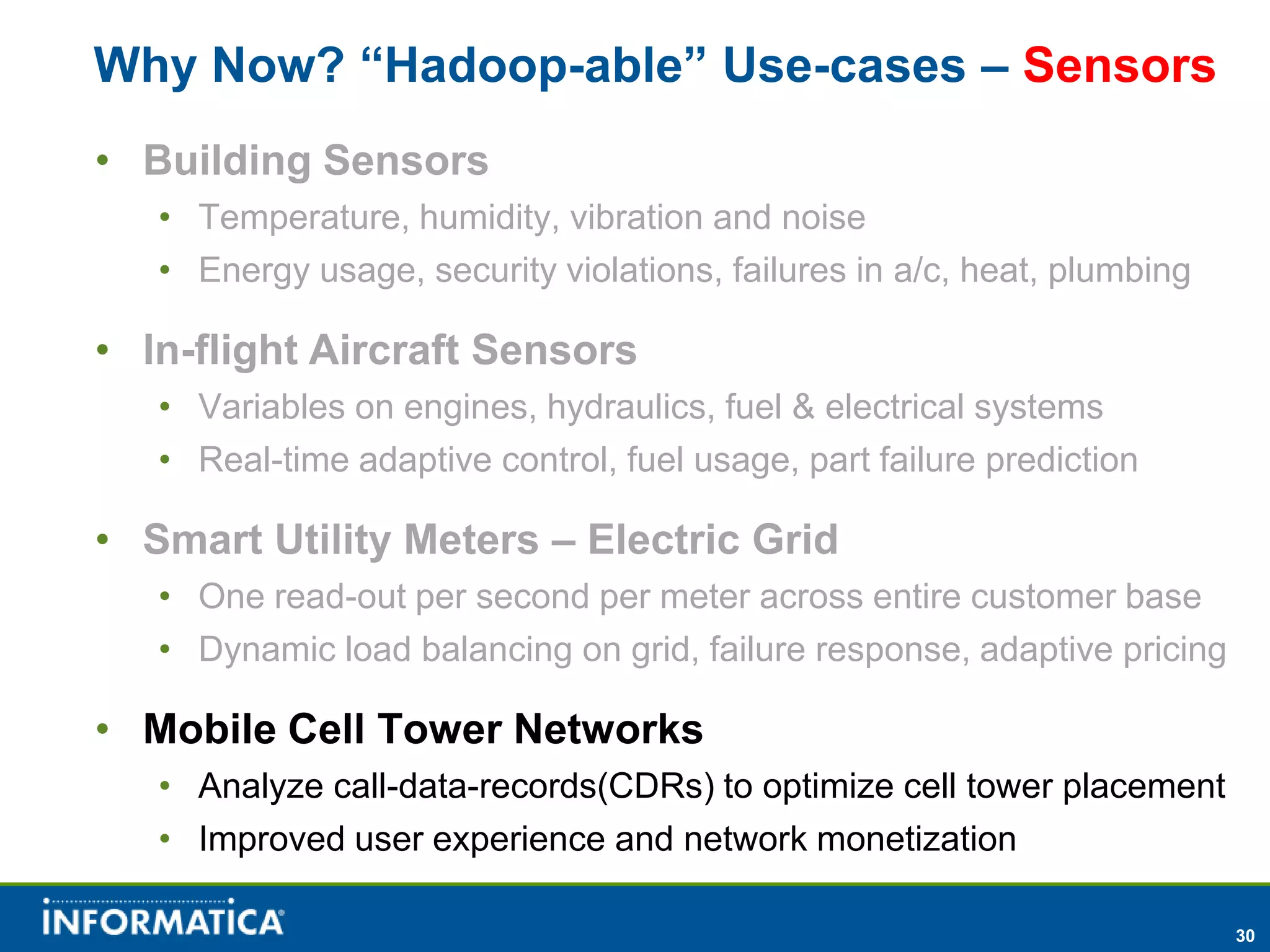 Why Now? “Hadoop-able” Use-cases – Sensors
• Building Sensors
   • Temperature, humidity, vibration and noise
   • Energy usage, security violations, failures in a/c, heat, plumbing

• In-flight Aircraft Sensors
   • Variables on engines, hydraulics, fuel & electrical systems
   • Real-time adaptive control, fuel usage, part failure prediction

• Smart Utility Meters – Electric Grid
   • One read-out per second per meter across entire customer base
   • Dynamic load balancing on grid, failure response, adaptive pricing

• Mobile Cell Tower Networks
   • Analyze call-data-records(CDRs) to optimize cell tower placement
   • Improved user experience and network monetization

                                                                          30
 