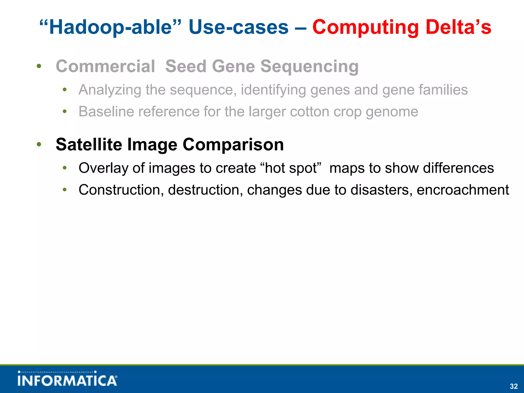 “Hadoop-able” Use-cases – Computing Delta’s
• Commercial Seed Gene Sequencing
  • Analyzing the sequence, identifying genes and gene families
  • Baseline reference for the larger cotton crop genome

• Satellite Image Comparison
  • Overlay of images to create “hot spot” maps to show differences
  • Construction, destruction, changes due to disasters, encroachment




                                                                        32
 
