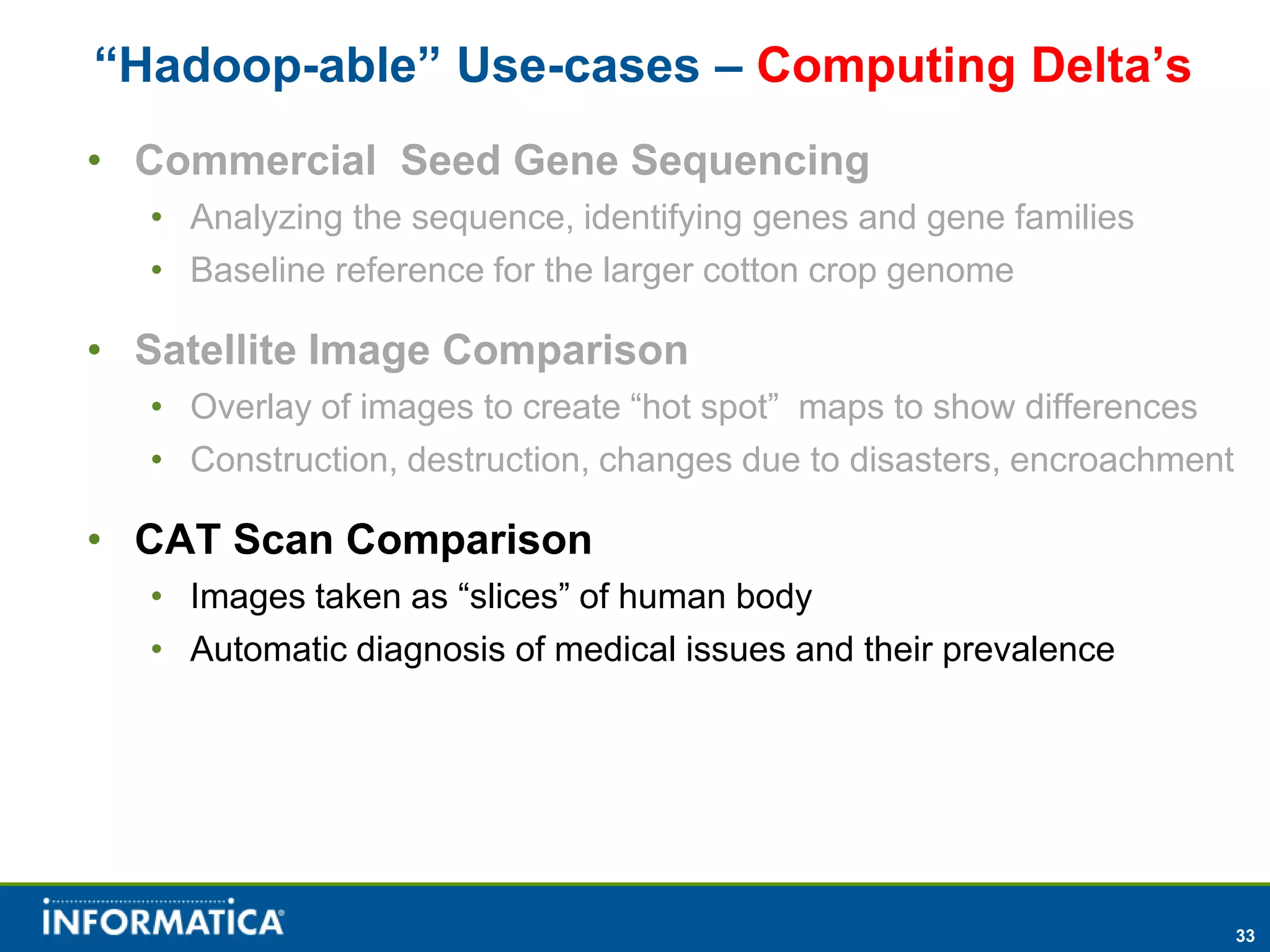 “Hadoop-able” Use-cases – Computing Delta’s
• Commercial Seed Gene Sequencing
  • Analyzing the sequence, identifying genes and gene families
  • Baseline reference for the larger cotton crop genome

• Satellite Image Comparison
  • Overlay of images to create “hot spot” maps to show differences
  • Construction, destruction, changes due to disasters, encroachment

• CAT Scan Comparison
  • Images taken as “slices” of human body
  • Automatic diagnosis of medical issues and their prevalence




                                                                        33
 