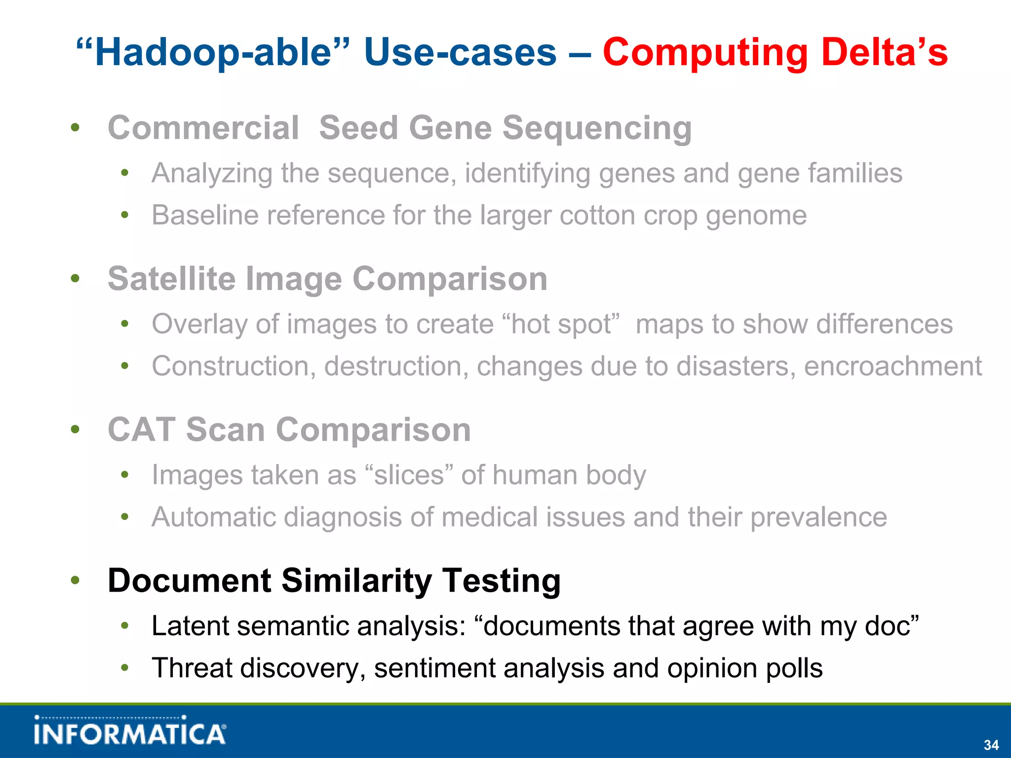 “Hadoop-able” Use-cases – Computing Delta’s
• Commercial Seed Gene Sequencing
  • Analyzing the sequence, identifying genes and gene families
  • Baseline reference for the larger cotton crop genome

• Satellite Image Comparison
  • Overlay of images to create “hot spot” maps to show differences
  • Construction, destruction, changes due to disasters, encroachment

• CAT Scan Comparison
  • Images taken as “slices” of human body
  • Automatic diagnosis of medical issues and their prevalence

• Document Similarity Testing
  • Latent semantic analysis: “documents that agree with my doc”
  • Threat discovery, sentiment analysis and opinion polls

                                                                        34
 