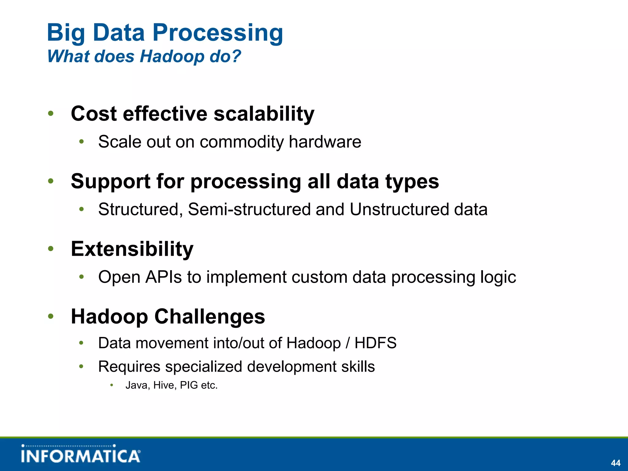 Big Data Processing
What does Hadoop do?


• Cost effective scalability
   • Scale out on commodity hardware

• Support for processing all data types
   • Structured, Semi-structured and Unstructured data

• Extensibility
   • Open APIs to implement custom data processing logic

• Hadoop Challenges
   • Data movement into/out of Hadoop / HDFS
   • Requires specialized development skills
       •   Java, Hive, PIG etc.




                                                           44
 