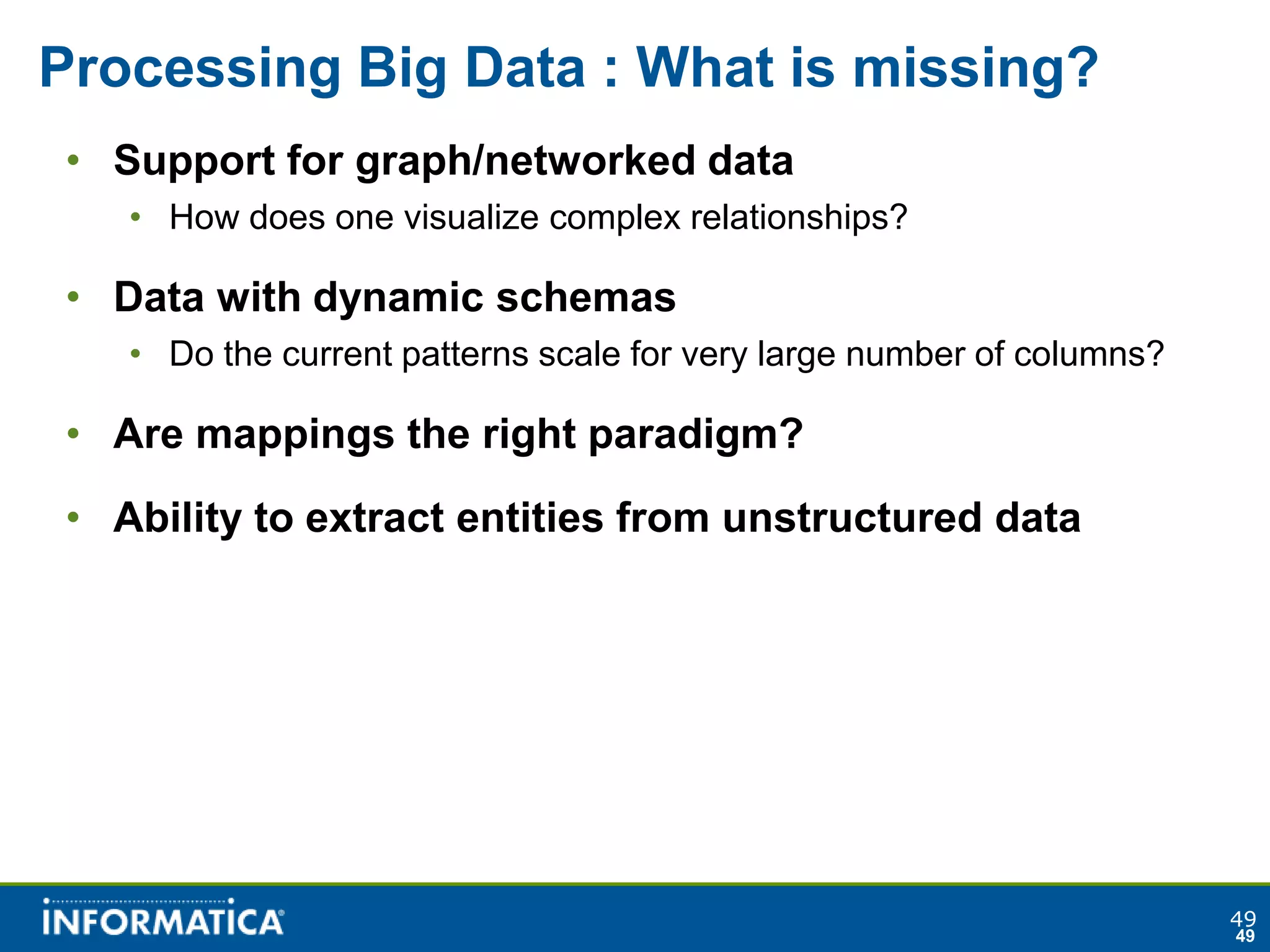 Processing Big Data : What is missing?
• Support for graph/networked data
   • How does one visualize complex relationships?

• Data with dynamic schemas
   • Do the current patterns scale for very large number of columns?

• Are mappings the right paradigm?
• Ability to extract entities from unstructured data




                                                                       49
                                                                       49
 