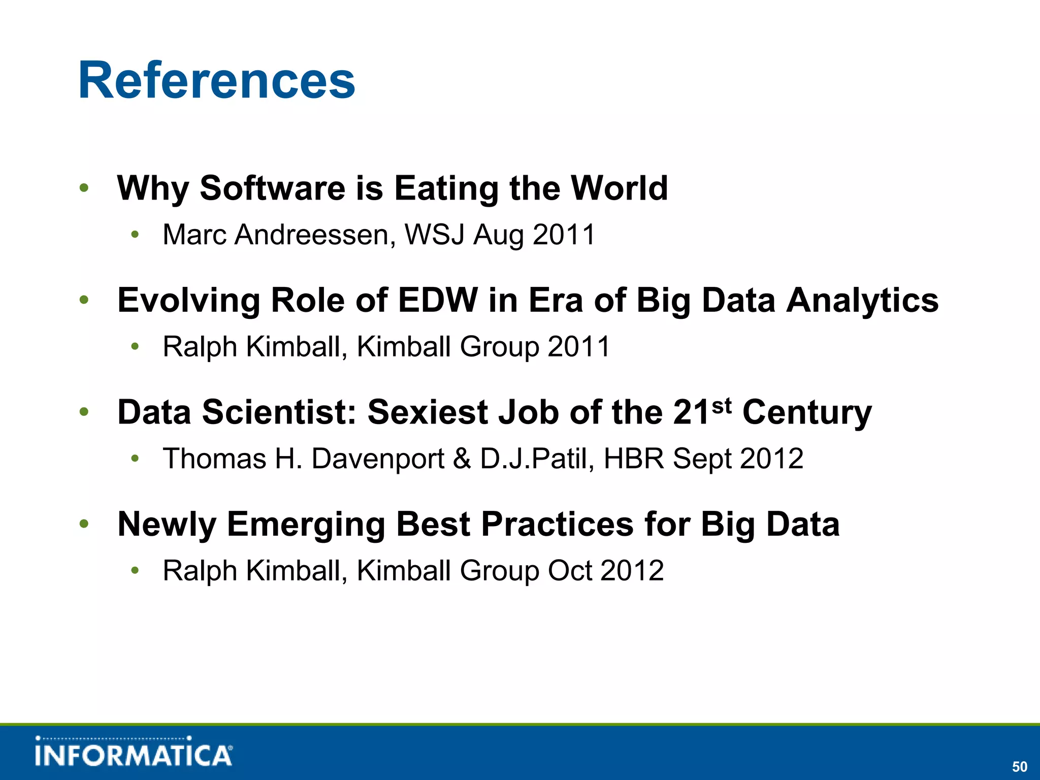 References
• Why Software is Eating the World
   • Marc Andreessen, WSJ Aug 2011

• Evolving Role of EDW in Era of Big Data Analytics
   • Ralph Kimball, Kimball Group 2011

• Data Scientist: Sexiest Job of the 21st Century
   • Thomas H. Davenport & D.J.Patil, HBR Sept 2012

• Newly Emerging Best Practices for Big Data
   • Ralph Kimball, Kimball Group Oct 2012




                                                      50
 