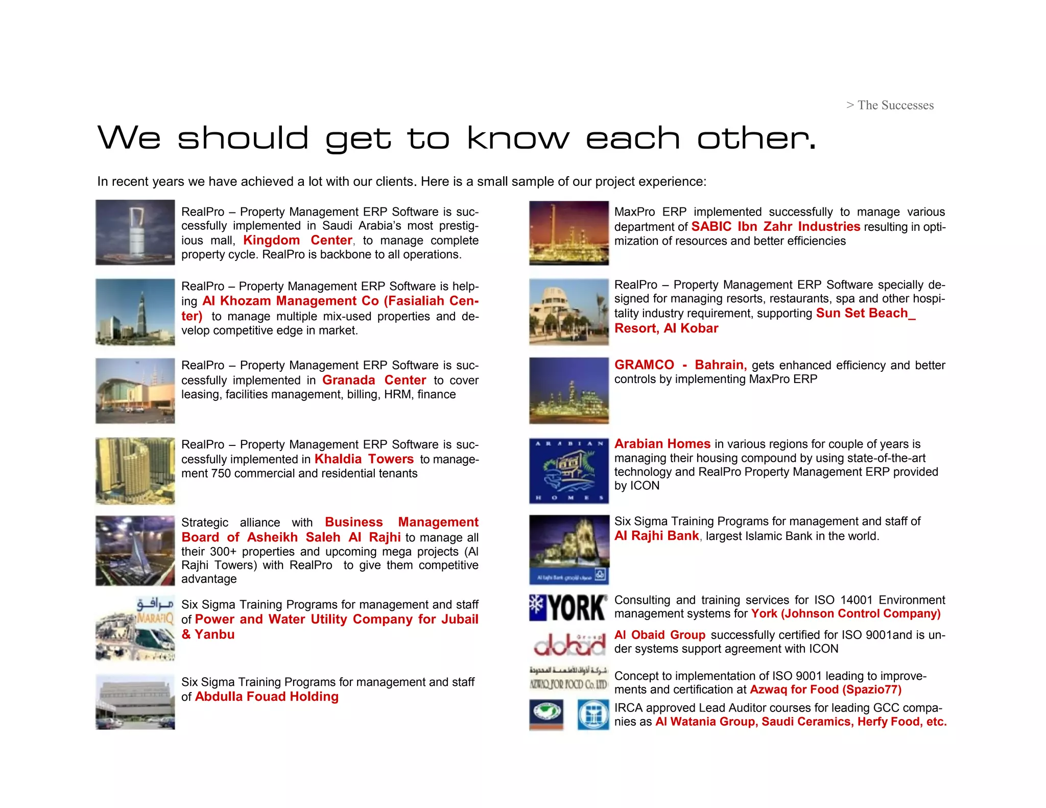 > The Successes

We should get to know each other.
In recent years we have achieved a lot with our clients. Here is a small sample of our project experience:

              RealPro – Property Management ERP Software is suc-                         MaxPro ERP implemented successfully to manage various
              cessfully implemented in Saudi Arabia’s most prestig-                      department of SABIC Ibn Zahr Industries resulting in opti-
              ious mall, Kingdom Center, to manage complete                              mization of resources and better efficiencies
              property cycle. RealPro is backbone to all operations.

              RealPro – Property Management ERP Software is help-                        RealPro – Property Management ERP Software specially de-
              ing Al Khozam Management Co (Fasialiah Cen-                                signed for managing resorts, restaurants, spa and other hospi-
              ter) to manage multiple mix-used properties and de-                        tality industry requirement, supporting Sun Set Beach_
              velop competitive edge in market.                                          Resort, Al Kobar

              RealPro – Property Management ERP Software is suc-                         GRAMCO - Bahrain, gets enhanced efficiency and better
              cessfully implemented in Granada Center to cover                           controls by implementing MaxPro ERP
              leasing, facilities management, billing, HRM, finance



              RealPro – Property Management ERP Software is suc-                         Arabian Homes in various regions for couple of years is
              cessfully implemented in Khaldia Towers to manage-                         managing their housing compound by using state-of-the-art
              ment 750 commercial and residential tenants                                technology and RealPro Property Management ERP provided
                                                                                         by ICON


                                  Business Management
              Strategic alliance with                                                    Six Sigma Training Programs for management and staff of
              Board of Asheikh Saleh Al Rajhi to manage all                              Al Rajhi Bank, largest Islamic Bank in the world.
              their 300+ properties and upcoming mega projects (Al
              Rajhi Towers) with RealPro to give them competitive
              advantage

              Six Sigma Training Programs for management and staff                       Consulting and training services for ISO 14001 Environment
                                                                                         management systems for York (Johnson Control Company)
              of Power and Water Utility Company for Jubail
              & Yanbu                                                                    Al Obaid Group successfully certified for ISO 9001and is un-
                                                                                         der systems support agreement with ICON

                                                                                         Concept to implementation of ISO 9001 leading to improve-
              Six Sigma Training Programs for management and staff
                                                                                         ments and certification at Azwaq for Food (Spazio77)
              of Abdulla Fouad Holding
                                                                                         IRCA approved Lead Auditor courses for leading GCC compa-
                                                                                         nies as Al Watania Group, Saudi Ceramics, Herfy Food, etc.
 