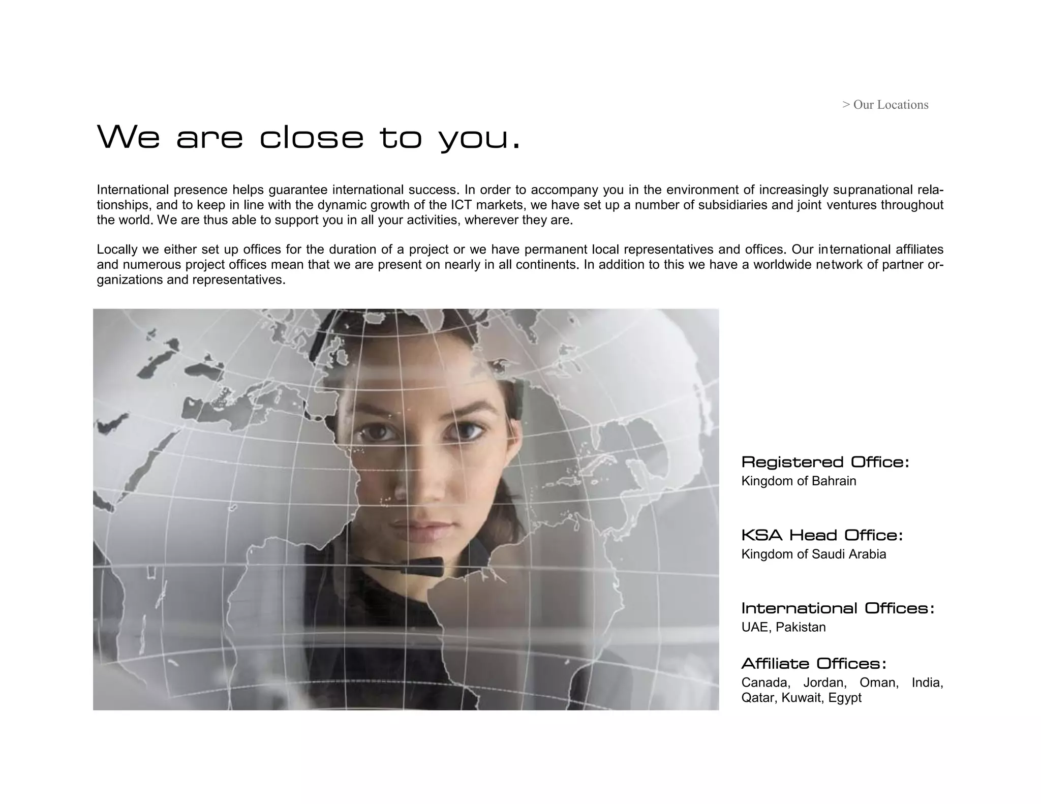 > Our Locations

We are close to you.
International presence helps guarantee international success. In order to accompany you in the environment of increasingly supranational rela-
tionships, and to keep in line with the dynamic growth of the ICT markets, we have set up a number of subsidiaries and joint ventures throughout
the world. We are thus able to support you in all your activities, wherever they are.

Locally we either set up offices for the duration of a project or we have permanent local representatives and offices. Our international affiliates
and numerous project offices mean that we are present on nearly in all continents. In addition to this we have a worldwide network of partner or-
ganizations and representatives.




                                                                                                               Registered Office:
                                                                                                               Kingdom of Bahrain



                                                                                                               KSA Head Office:
                                                                                                               Kingdom of Saudi Arabia



                                                                                                               International Offices:
                                                                                                               UAE, Pakistan

                                                                                                               Affiliate Offices:
                                                                                                               Canada, Jordan, Oman, India,
                                                                                                               Qatar, Kuwait, Egypt
 