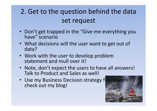 2. Get to the question behind the data
              set request
• Don’t get trapped in the “Give me everything you
  have” scenario
• What decisions will the user want to get out of
  data?
• Work with the user to develop problem
  statement and mull over it!
• Note, don’t expect the users to have all answers!
  Talk to Product and Sales as well!
• Use my Business Decision strategy framework –
  check out my blog!
 
