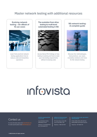 For more information please visit www.infovista.com
For sales inquiries please email info@infovista.com
Contact us
EUROPE HEADQUARTERS
Infovista SAS
3 rue Christophe Colomb,
91300 Massy, France
Telephone: +33 1 64 86 79 00
Fax: +33 1 64 86 79 79
AMERICAS HEADQUARTERS
Infovista Technologies, Inc.
175 Cabot Street, Suite 460
Lowell, MA 01854, USA
Telephone: +1 855 323 5757
EASTERN EUROPE, ASIA, AND AFRICA
HEADQUARTERS
PO Box 54753, Office 429, 4th Floor,
Building 8WB, Dubai Airport Freezone
Telephone: +971 4256 7101
© 2025 Infovista. All rights reserved.
Master network testing with additional resources
Evolving network
testing – An eBook of
12 use cases
Learn from practical network
testing applications how to
reduce costs and streamline
operations
5G network testing:
A complete guide
Discover the methodologies,
best practices, use cases,
innovative solutions and more
for 5G network testing
The evolution from drive
testing to multi-level
automated testing in 5G
Access Senza Fili’s findings on how
testing is evolving and how to meet
your new testing requirements
without increasing costs
Download Explore
Download
 