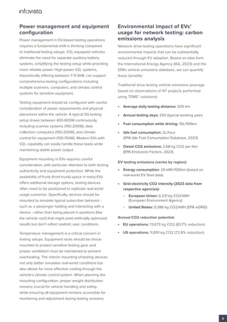 Power management and equipment
configuration
Power management in EV-based testing operations
requires a fundamental shift in thinking compared
to traditional testing setups. V2L-equipped vehicles
eliminate the need for separate auxiliary battery
systems, simplifying the testing setup while providing
more reliable power. High-power V2L systems,
theoretically offering between 7-11.5kW, can support
comprehensive testing configurations including
multiple scanners, computers, and climate control
systems for sensitive equipment.
Testing equipment should be configured with careful
consideration of power requirements and physical
placement within the vehicle. A typical 5G testing
setup draws between 400-600W continuously,
including scanner systems (150-200W), data
collection computers (150-250W), and climate
control for equipment (100-150W). Modern EVs with
V2L capability can easily handle these loads while
maintaining stable power output.
Equipment mounting in EVs requires careful
consideration, with particular attention to both testing
authenticity and equipment protection. While the
availability of frunk (front trunk) space in many EVs
offers additional storage options, testing devices
often need to be positioned to replicate real-world
usage scenarios. Specifically, devices should be
mounted to simulate typical subscriber behavior -
such as a passenger holding and interacting with a
device - rather than being placed in positions (like
the vehicle roof) that might yield artificially optimized
results but don’t reflect realistic user conditions.
Temperature management is a critical concern in
testing setups. Equipment racks should be shock-
mounted to protect sensitive testing gear, and
proper ventilation must be maintained to prevent
overheating. The interior mounting of testing devices
not only better simulates real-world conditions but
also allows for more effective cooling through the
vehicle’s climate control system. When planning the
mounting configuration, proper weight distribution
remains crucial for vehicle handling and safety,
while ensuring all equipment remains accessible for
monitoring and adjustment during testing sessions.
Environmental impact of EVs’
usage for network testing: carbon
emissions analysis
Network drive testing operations have significant
environmental impacts that can be substantially
reduced through EV adoption. Based on data from
the International Energy Agency (IEA, 2023) and the
EPA’s vehicle emissions database, we can quantify
these benefits:
Traditional drive testing vehicle emissions (average
based on observations of NT projects performed
using TEMS™ solutions):
• Average daily testing distance: 200 km
• Annual testing days: 250 (typical working year)
• Fuel consumption while driving: 10L/100km
• Idle fuel consumption: 2L/hour
(EPA Idle Fuel Consumption Database, 2023)
• Diesel CO2 emissions: 2.68 kg CO2 per liter
(EPA Emissions Factors, 2023)
EV testing emissions (varies by region):
• Energy consumption: 20 kWh/100km (based on
real-world EV fleet data)
• Grid electricity CO2 intensity (2023 data from
respective agencies):
• European Union: 0.231 kg CO2/kWh
(European Environment Agency)
• United States: 0.386 kg CO2/kWh (EPA eGRID)
Annual CO2 reduction potential:
• EU operations: 13,673 kg CO2 (83.7% reduction)
• US operations: 11,891 kg CO2 (72.8% reduction)
3
 