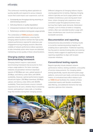 This continuous monitoring allows operators to
quickly identify and respond to various network
issues that could impact user experience, such as:
• Consistently low throughput during streaming or
web-browsing sessions
• Call setup failures or quality degradation
• Unexpected handovers that might disrupt service
• Performance variations during peak usage periods
The combination of TEMS products enables
proactive network optimization, ensuring that
charging station locations maintain the high-quality
network performance required for extensive user
engagement during charging sessions. Real-time
visibility of network performance allows operators
to take immediate action when issues are detected,
maintaining service quality in these critical locations.
Charging station network
benchmarking framework
Charging stations require a specialized
benchmarking framework that accounts for their
unique usage patterns. For basic coverage,
networks should deliver minimum download
speeds of 100 Mbps per user, upload speeds of
20 Mbps, and latency under 50ms with 99.9%
availability. However, optimal performance targets
should aim higher: 250 Mbps download, 50 Mbps
upload, and latency under 20ms with 99.99%
availability. These benchmarks ensure a smooth
experience for all users, whether they’re streaming
movies, participating in video calls, or handling
large file transfers during their charging session.
Different categories of charging stations require
varying approaches to testing. Highway charging
stations typically see burst usage patterns with
multiple simultaneous users during peak travel
times. Urban charging hubs experience more
consistent usage throughout business hours
but may face higher peak demands. Destination
chargers, such as those at hotels or shopping
centers, often see extended duration usage with
lower simultaneous user counts but consistent
bandwidth demands.
Documentation and reporting
Comprehensive documentation of testing results
is crucial for maintaining testing integrity and
enabling future optimization. Traditional reporting
has focused on standard testing data, but evolving
industry needs suggest an opportunity to expand
reporting capabilities to align with broader
corporate initiatives.
Conventional testing reports
Reports typically include detailed network
performance metrics, testing conditions, and quality
of service measurements. For charging station
testing specifically, reports document peak usage
patterns, concurrent user loads, and service quality
metrics. A centralized back-office solution such
as TEMS Cloud facilitates the creation of these
customized reports with flexible visualizations,
data filtering, and additional elements that help
operators optimize their networks.
5
 