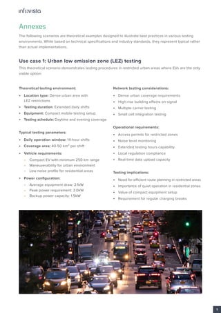 Annexes
The following scenarios are theoretical examples designed to illustrate best practices in various testing
environments. While based on technical specifications and industry standards, they represent typical rather
than actual implementations.
Use case 1: Urban low emission zone (LEZ) testing
This theoretical scenario demonstrates testing procedures in restricted urban areas where EVs are the only
viable option:
Theoretical testing environment:
• Location type: Dense urban area with
LEZ restrictions
• Testing duration: Extended daily shifts
• Equipment: Compact mobile testing setup
• Testing schedule: Daytime and evening coverage
Typical testing parameters:
• Daily operation window: 14-hour shifts
• Coverage area: 40-50 km² per shift
• Vehicle requirements:
• Compact EV with minimum 250 km range
• Maneuverability for urban environment
• Low noise profile for residential areas
• Power configuration:
• Average equipment draw: 2.1kW
• Peak power requirement: 3.0kW
• Backup power capacity: 1.5kW
Network testing considerations:
• Dense urban coverage requirements
• High-rise building effects on signal
• Multiple carrier testing
• Small cell integration testing
Operational requirements:
• Access permits for restricted zones
• Noise level monitoring
• Extended testing hours capability
• Local regulation compliance
• Real-time data upload capacity
Testing implications:
• Need for efficient route planning in restricted areas
• Importance of quiet operation in residential zones
• Value of compact equipment setup
• Requirement for regular charging breaks
7
 