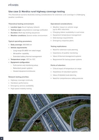 Use case 2: Nordics rural highway coverage testing
This theoretical scenario illustrates testing considerations for extensive rural coverage in challenging
weather conditions:
Theoretical testing environment:
• Location type: Rural highway network
• Testing scope: Long-distance coverage verification
• Duration: Multi-day testing sequences
• Weather conditions: Severe winter environment
Typical operating parameters:
• Daily coverage: 300-400 km
• Vehicle requirements:
• Long-range EV (400+ km rated range)
• All-weather capability
• Extended battery thermal management
• Temperature range: -15°C to +5°C
• Equipment configuration:
• Full scanner and monitoring setup
• Redundant power systems
• Heated equipment enclosures
Network testing priorities:
• Highway coverage continuity
• Handover performance
• Emergency service availability
• High-speed mobility testing
Operational considerations:
• Weather impact on vehicle range
(up to 40% reduction)
• Charging station availability in rural areas
• Equipment temperature management
• Data backup requirements
• Emergency response plans
Testing implications:
• Need for extensive route planning
• Importance of weather monitoring
• Value of thermal management systems
• Requirement for backup power systems
Points of attention:
• Critical impact of temperature on range
• Importance of redundant systems
• Value of detailed route planning
• Need for comprehensive safety protocols
8
 