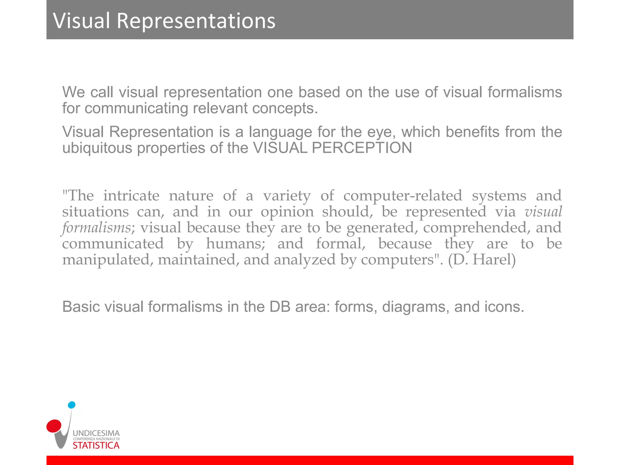 Visual Representations

We call visual representation one based on the use of visual formalisms
for communicating relevant concepts.
Visual Representation is a language for the eye, which benefits from the
ubiquitous properties of the VISUAL PERCEPTION


"The intricate nature of a variety of computer-related systems and
situations can, and in our opinion should, be represented via visual
formalisms; visual because they are to be generated, comprehended, and
communicated by humans; and formal, because they are to be
manipulated, maintained, and analyzed by computers". (D. Harel)


Basic visual formalisms in the DB area: forms, diagrams, and icons.
 